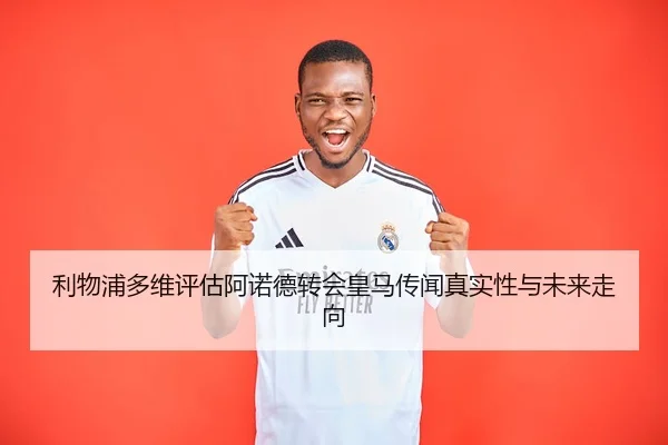 利物浦多维评估阿诺德转会皇马传闻真实性与未来走向