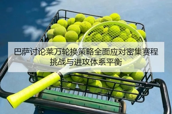 巴萨讨论莱万轮换策略全面应对密集赛程挑战与进攻体系平衡