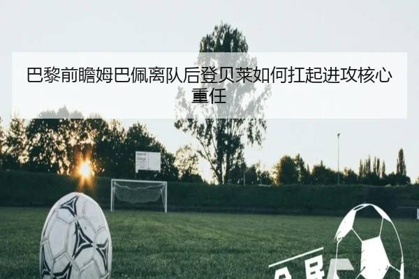 巴黎前瞻姆巴佩离队后登贝莱如何扛起进攻核心重任