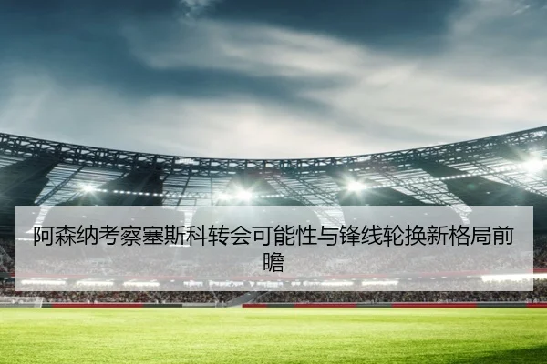 阿森纳考察塞斯科转会可能性与锋线轮换新格局前瞻