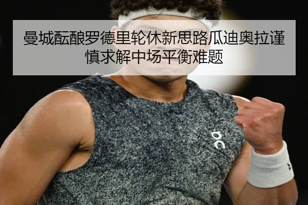 曼城酝酿罗德里轮休新思路瓜迪奥拉谨慎求解中场平衡难题